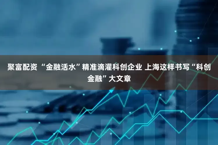 聚富配资 “金融活水”精准滴灌科创企业 上海这样书写“科创金融”大文章