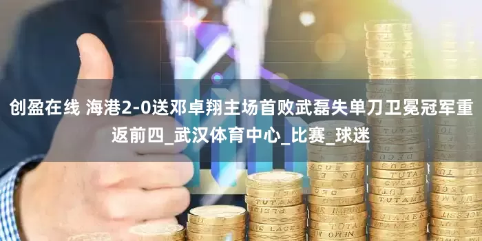 创盈在线 海港2-0送邓卓翔主场首败武磊失单刀卫冕冠军重返前四_武汉体育中心_比赛_球迷