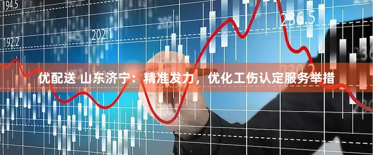 优配送 山东济宁：精准发力，优化工伤认定服务举措