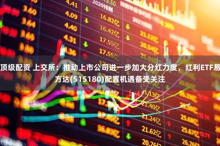 顶级配资 上交所：推动上市公司进一步加大分红力度，红利ETF易方达(515180)配置机遇备受关注