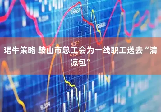 珺牛策略 鞍山市总工会为一线职工送去“清凉包”
