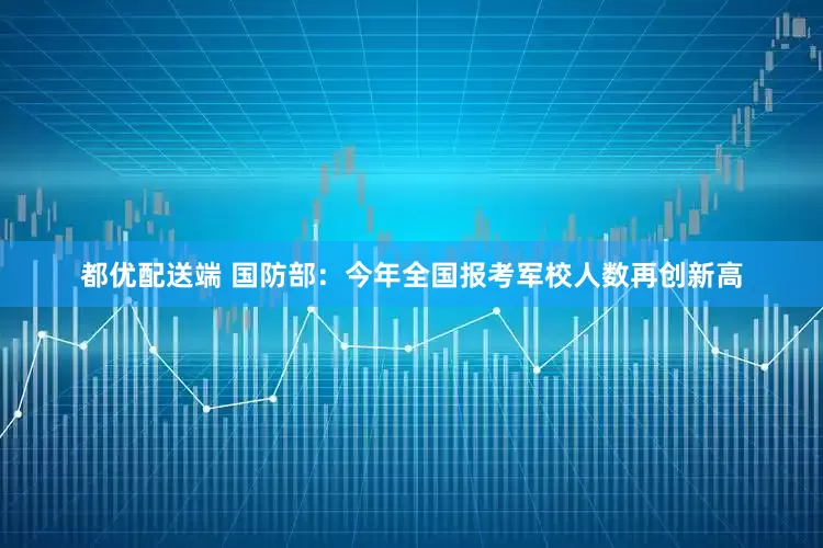 都优配送端 国防部：今年全国报考军校人数再创新高