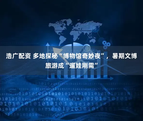浩广配资 多地探秘“博物馆奇妙夜”，暑期文博旅游成“遛娃刚需”