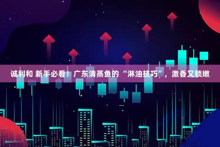 诚利和 新手必看！广东清蒸鱼的 “淋油技巧”，激香又锁嫩