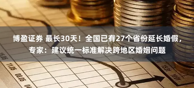 博盈证券 最长30天！全国已有27个省份延长婚假，专家：建议统一标准解决跨地区婚姻问题