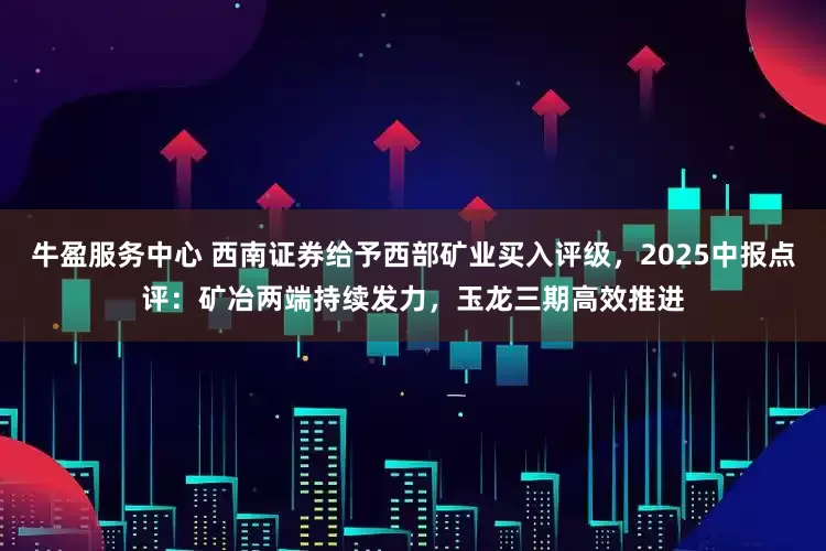 牛盈服务中心 西南证券给予西部矿业买入评级，2025中报点评：矿冶两端持续发力，玉龙三期高效推进