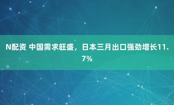 N配资 中国需求旺盛，日本三月出口强劲增长11.7%