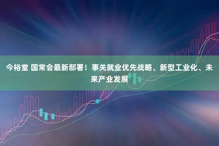 今裕堂 国常会最新部署！事关就业优先战略、新型工业化、未来产业发展