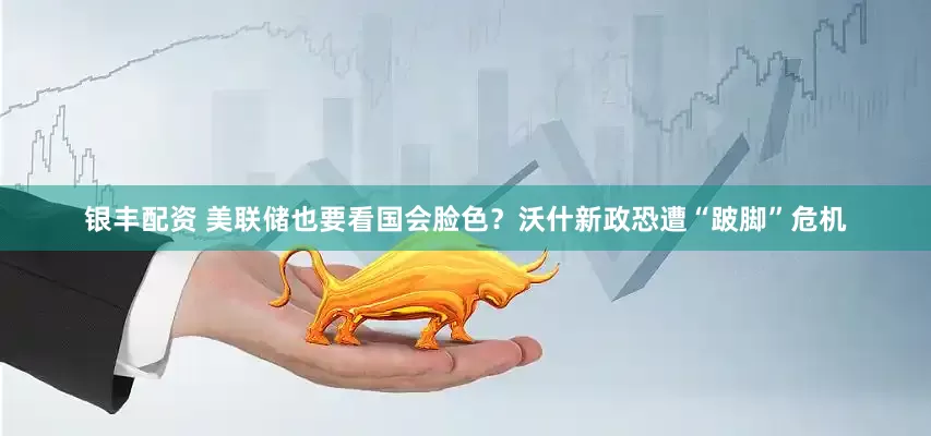 银丰配资 美联储也要看国会脸色？沃什新政恐遭“跛脚”危机